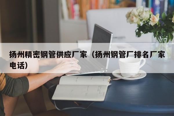 揚(yáng)州精密鋼管供應(yīng)廠家（揚(yáng)州鋼管廠排名廠家電話）